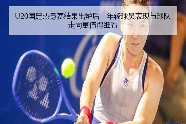 U20国足热身赛结果出炉后，年轻球员表现与球队走向更值得细看