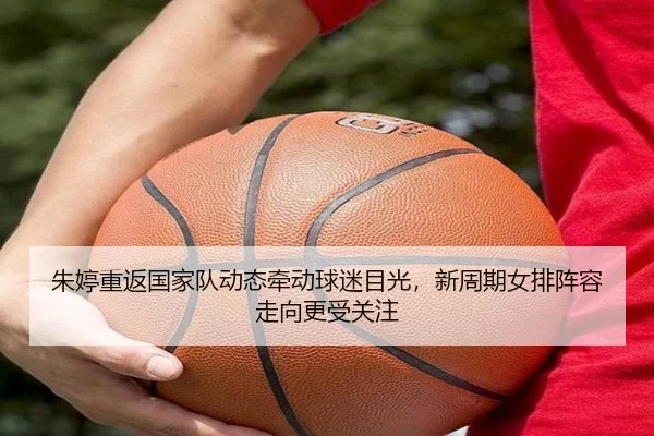 朱婷重返国家队动态牵动球迷目光，新周期女排阵容走向更受关注