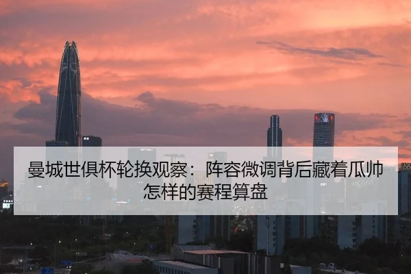 曼城世俱杯轮换观察：阵容微调背后藏着瓜帅怎样的赛程算盘